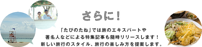 さらに！「たびのたね」では旅のエキスパートや著名人などによる特集記事も随時リリースします！新しい旅行のスタイル、旅行の楽しみ方を提案します。
