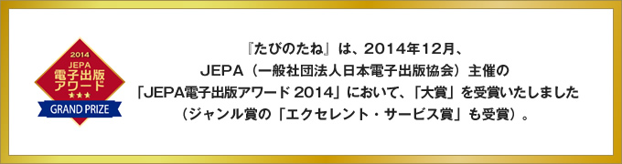 『たびのたね』は、2014年12月、JEPA（一般社団法人日本電子出版協会）主催の「JEPA電子出版アワード 2014」において、「大賞」を受賞いたしました（ジャンル賞の「エクセレント・サービス賞」も受賞）。
